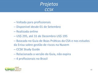 Projetos	
  
                                     CCSK	
  

– 	
  Voltada	
  para	
  proﬁssionais	
  
– 	
  Disponível	
  desde	
  01	
  de	
  Setembro	
  
– 	
  Realizada	
  online	
  
– 	
  US$	
  295,	
  até	
  31	
  de	
  Dezembro	
  US$	
  195	
  
– 	
  Baseada	
  no	
  Guia	
  de	
  Boas	
  PráMcas	
  da	
  CSA	
  e	
  nos	
  estudos	
  
da	
  Enisa	
  sobre	
  gestão	
  de	
  riscos	
  na	
  Nuvem	
  
– 	
  CCSK	
  Study	
  Guide	
  
– 	
  Relacionada	
  a	
  versão	
  do	
  Guia,	
  não	
  expira	
  
– 	
  4	
  proﬁssionais	
  no	
  Brasil	
  


                                                                                               43	
  
 