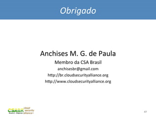 Obrigado	
  



Anchises	
  M.	
  G.	
  de	
  Paula	
  
       Membro	
  da	
  CSA	
  Brasil	
  
        anchisesbr@gmail.com	
  
   hip://br.cloudsecurityalliance.org	
  
  hip://www.cloudsecurityalliance.org	
  




                                            47	
  
 