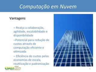 Computação	
  em	
  Nuvem	
  
Vantagens	
  

   – 	
  Realça	
  a	
  colaboração,	
  
   agilidade,	
  escalabilidade	
  e	
  
   disponibilidade	
  
   – Potencial	
  para	
  redução	
  de	
  
   custos	
  através	
  de	
  
   computação	
  eﬁciente	
  e	
  
   oMmizada	
  
   – 	
  Eﬁciência	
  de	
  custos	
  pelas	
  
   economias	
  de	
  escala,	
  
   reuMlização	
  e	
  padronização	
             fonte:	
  sxc.hu	
  

   	
                                                           5	
  
 