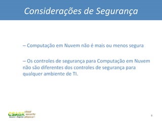 Considerações	
  de	
  Segurança	
  
	
  
	
  
       – 	
  Computação	
  em	
  Nuvem	
  não	
  é	
  mais	
  ou	
  menos	
  segura	
  

       – 	
  Os	
  controles	
  de	
  segurança	
  para	
  Computação	
  em	
  Nuvem	
  
       não	
  são	
  diferentes	
  dos	
  controles	
  de	
  segurança	
  para	
  
       qualquer	
  ambiente	
  de	
  TI.	
  	
  




                                                                                          9	
  
 