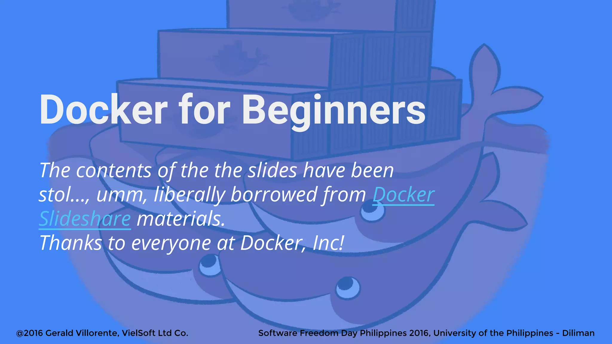 Docker for Beginners
The contents of the the slides have been
stol..., umm, liberally borrowed from Docker
Slideshare materials.
Thanks to everyone at Docker, Inc!
@2016 Gerald Villorente, VielSoft Ltd Co. Software Freedom Day Philippines 2016, University of the Philippines - Diliman