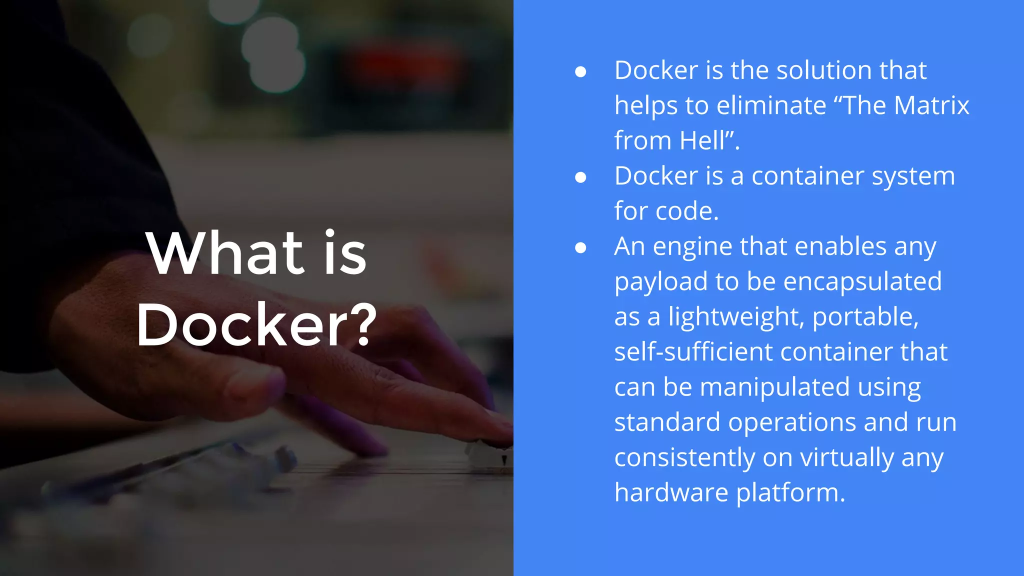 What is
Docker?
● Docker is the solution that
helps to eliminate “The Matrix
from Hell”.
● Docker is a container system
for code.
● An engine that enables any
payload to be encapsulated
as a lightweight, portable,
self-sufficient container that
can be manipulated using
standard operations and run
consistently on virtually any
hardware platform.