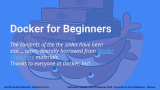 Docker for Beginners
The contents of the the slides have been
stol..., umm, liberally borrowed from Docker
Slideshare materials.
Thanks to everyone at Docker, Inc!
@2016 Gerald Villorente, VielSoft Ltd Co. Software Freedom Day Philippines 2016, University of the Philippines - Diliman
 