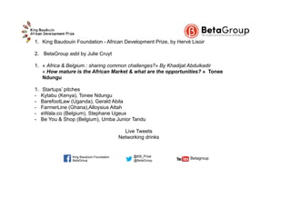 1. King Baudouin Foundation - African Development Prize, by Hervé Lisoir
2. BetaGroup asbl by Julie Cruyt
1. « Africa & Belgium : sharing common challenges?» By Khadijat Abdulkadir 
« How mature is the African Market & what are the opportunities? » Tonee
Ndungu
1. Startups’ pitches
- Kytabu (Kenya), Tonee Ndungu
- BarefootLaw (Uganda), Gerald Abila
- FarmerLine (Ghana),Alloysius Attah
- eWala.co (Belgium), Stephane Ugeux
- Be You & Shop (Belgium), Umba Junior Tandu
Live Tweets
Networking drinks
BetaGroup @BetaGroup  
Betagroup
@KB_PrizeKing Baudouin Foundation
 