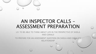 AN INSPECTOR CALLS –
ASSESSMENT PREPARATION
LO: TO BE ABLE TO THINK ABOUT LIFE IN THE PERSPECTIVE OF SHEILA
AND GERALD
TO PREPARE FOR AN ASSESSMENT QUESTION ON SHEILA AND GERALD’S
RELATIONSHIP
 