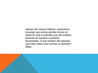 Apesar dos nossos defeitos, precisamos
enxergar que somos pérolas únicas no
teatro da vida e entender que não existem
pessoas de sucesso e pessoas
fracassadas. O que existem são pessoas
que lutam pelos seus sonhos ou desistem
deles.
 