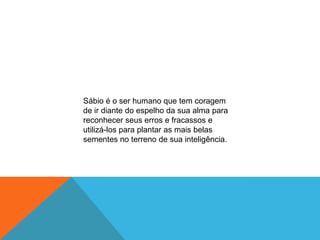 Sábio é o ser humano que tem coragem
de ir diante do espelho da sua alma para
reconhecer seus erros e fracassos e
utilizá-los para plantar as mais belas
sementes no terreno de sua inteligência.
 