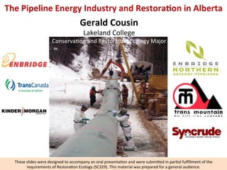 The	
  Pipeline	
  Energy	
  Industry	
  and	
  Restora6on	
  in	
  Alberta	
  	
  

Gerald	
  Cousin	
  
Lakeland	
  College	
  

Conserva5on	
  and	
  Restora5on	
  Ecology	
  Major	
  

Trans	
  Canada	
  

These	
  slides	
  were	
  designed	
  to	
  accompany	
  an	
  oral	
  presenta5on	
  and	
  were	
  submi8ed	
  in	
  par5al	
  fulﬁllment	
  of	
  the	
  
requirements	
  of	
  Restora5on	
  Ecology	
  (SC329).	
  This	
  material	
  was	
  prepared	
  for	
  a	
  general	
  audience.	
  

 