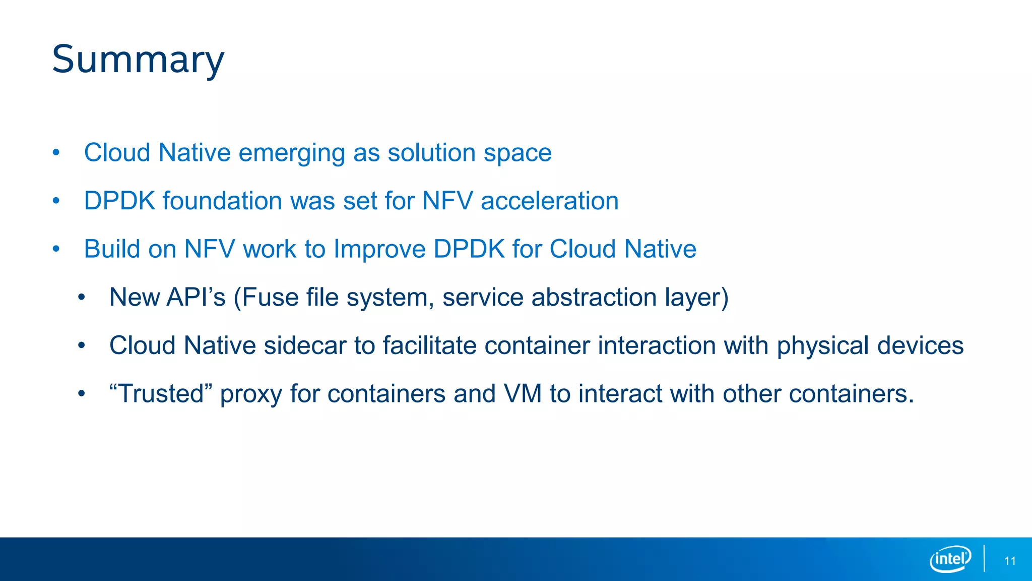 11
Summary
• Cloud Native emerging as solution space
• DPDK foundation was set for NFV acceleration
• Build on NFV work to Improve DPDK for Cloud Native
• New API’s (Fuse file system, service abstraction layer)
• Cloud Native sidecar to facilitate container interaction with physical devices
• “Trusted” proxy for containers and VM to interact with other containers.
 