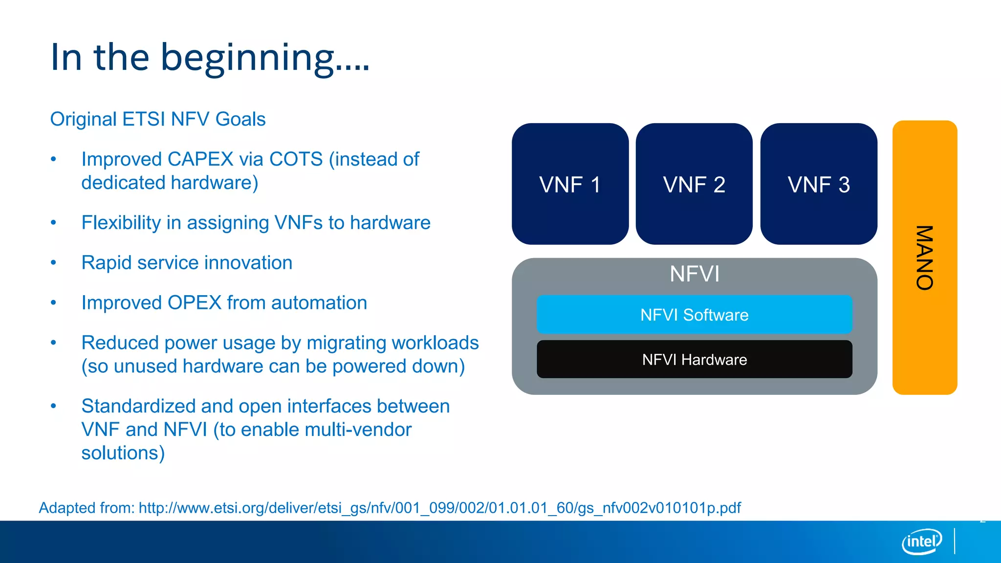 2
Original ETSI NFV Goals
• Improved CAPEX via COTS (instead of
dedicated hardware)
• Flexibility in assigning VNFs to hardware
• Rapid service innovation
• Improved OPEX from automation
• Reduced power usage by migrating workloads
(so unused hardware can be powered down)
• Standardized and open interfaces between
VNF and NFVI (to enable multi-vendor
solutions)
In the beginning….
VNF 1 VNF 2 VNF 3
NFVI
NFVI Hardware
NFVI Software
Adapted from: http://www.etsi.org/deliver/etsi_gs/nfv/001_099/002/01.01.01_60/gs_nfv002v010101p.pdf
MANO
 