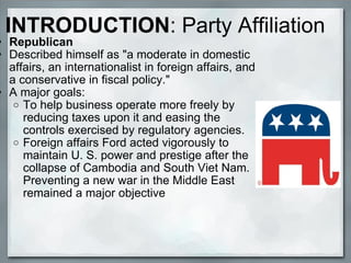 INTRODUCTION : Party Affiliation Republican Described himself as "a moderate in domestic affairs, an internationalist in foreign affairs, and a conservative in fiscal policy."    A major goals:  To help business operate more freely by reducing taxes upon it and easing the controls exercised by regulatory agencies.   Foreign affairs Ford acted vigorously to maintain U. S. power and prestige after the collapse of Cambodia and South Viet Nam. Preventing a new war in the Middle East remained a major objective 