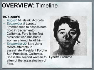 OVERVIEW : Timeline 1975 cont'd  August 1 -Helsinki Accords September 5 -Lynette Fromme tries to assassinate Ford in Sacramento, California. Ford is the first president who has had a woman attempt to kill him. September 22 -Sara Jane Moore attempts to assasinate President Ford in San Francisco, California. She is the second woman to attempt the assassination of Ford.  Lynette Fromme 