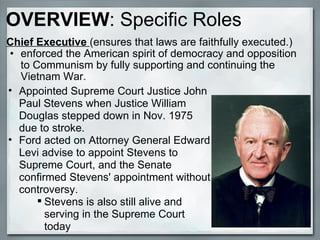 OVERVIEW : Specific Roles Chief Executive  (ensures that laws are faithfully executed.) enforced the American spirit of democracy and opposition to Communism by fully supporting and continuing the Vietnam War. Appointed Supreme Court Justice John Paul Stevens when Justice William Douglas stepped down in Nov. 1975 due to stroke. Ford acted on Attorney General Edward Levi advise to appoint Stevens to Supreme Court, and the Senate confirmed Stevens' appointment without controversy. Stevens is also still alive and serving in the Supreme Court today  