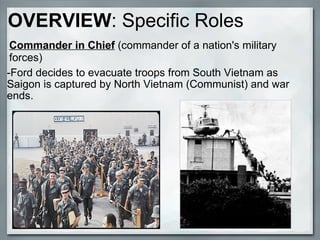 OVERVIEW : Specific Roles -Ford decides to evacuate troops from South Vietnam as Saigon is captured by North Vietnam (Communist) and war ends.   Commander in Chief  (commander of a nation's military forces) 