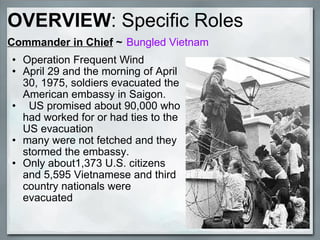 Commander in Chief  ~   Bungled Vietnam Operation Frequent Wind April 29 and the morning of April 30, 1975, soldiers evacuated the American embassy in Saigon.    US promised about 90,000 who had worked for or had ties to the US evacuation many were not fetched and they stormed the embassy.   Only about1,373 U.S. citizens and 5,595 Vietnamese and third country nationals were evacuated   OVERVIEW : Specific Roles 