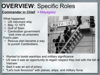 Commander in Chief     ~  Mayagüez What happened: US merchant ship May 12 1975 Gulf of Siam Cambodian government  took crew as prisoners  Ford's plan: Rescue plan became a way to punish Cambodians Wanted to bomb warships and military significance US saw it was an opportunity to regain respect they lost with the fall of Vietnam Said it was an act of piracy   "Let's look ferocious" with planes, ships, and military force OVERVIEW : Specific Roles 