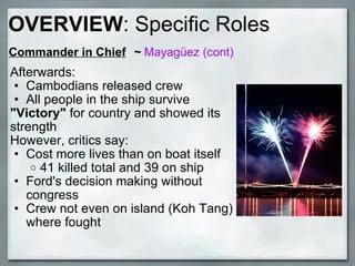 Commander in Chief     ~  Mayagüez (cont) Afterwards: Cambodians released crew All people in the ship survive "Victory"  for country and showed its strength  However, critics say: Cost more lives than on boat itself 41 killed total and 39 on ship Ford's decision making without congress Crew not even on island (Koh Tang) where fought OVERVIEW : Specific Roles 