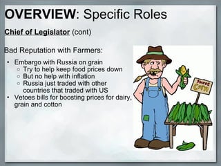 Bad Reputation with Farmers: Embargo with Russia on grain Try to help keep food prices down But no help with inflation Russia just traded with other countries that traded with US Vetoes bills for boosting prices for dairy, grain and cotton OVERVIEW : Specific Roles Chief of Legislator  (cont) 