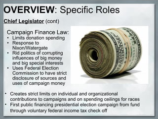   Campaign Finance Law: Limits donation spending Response to Nixon/Watergate Rid politics of corrupting influences of big money and big special interests Uses Federal Election Commission to have strict disclosure of sources and uses of campaign money Creates strict limits on individual and organizational contributions to campaigns and on spending ceilings for races First public financing presidential election campaign from fund through voluntary federal income tax check off   Chief Legislator  (cont) OVERVIEW : Specific Roles 