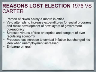 REASONS LOST ELECTION  1976 VS CARTER Pardon of Nixon barely a month in office Veto attempts to increase expenditures for social programs and resist development of new layers of government bureaucracy Stressed virtues of free enterprise and dangers of over regulating economy Proposed tax increase to combat inflation but changed his idea when unemployment increased Embargo on grain 