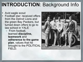 INTRODUCTION :   Background Info Avid eagle scout  Football star; received offers from the Detroit Lions and the green Bay Packers, but turned down offers to go to law school in YALE   From football, learned  discipline, teamwork  and  adherence to the game plan , values that he brought to the POLITICAL FIELD.   