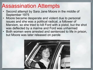 Assassination Attempts Second attempt by Sara Jane Moore in the middle of September 1975 Moore became desperate and violent due to personal issues and she was a political radical, a follower of Marxism, so she tried to kill Ford with a pistol, but the shot was deflected by a marine and Ford was unharmed  Both women were arrested and sentenced to life in prison, but Moore was later released on parole 