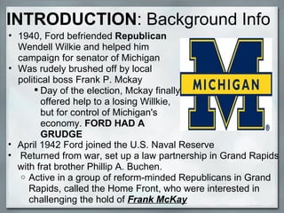 1940, Ford befriended  Republican  Wendell Wilkie and helped him campaign for senator of Michigan Was rudely brushed off by local political boss Frank P. Mckay  Day of the election, Mckay finally offered help to a losing Willkie, but for control of Michigan's economy.  FORD HAD A GRUDGE INTRODUCTION :   Background Info April 1942 Ford joined the U.S. Naval Reserve     Returned from war, set up a law partnership in Grand Rapids with frat brother Phillip A. Buchen.  Active in a group of reform-minded Republicans in Grand Rapids, called the Home Front, who were interested in challenging the hold of  Frank McKay    