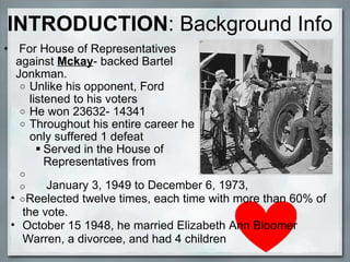   For House of Representatives against  Mckay - backed Bartel Jonkman. Unlike his opponent, Ford listened to his voters He won 23632- 14341 Throughout his entire career he only suffered 1 defeat Served in the House of Representatives from                     January 3, 1949 to December 6, 1973,   Reelected twelve times, each time with more than 60% of the vote.    October 15 1948, he married Elizabeth Ann Bloomer Warren, a divorcee, and had 4 children INTRODUCTION :   Background Info 
