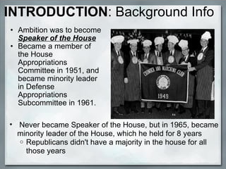 INTRODUCTION :   Background Info Ambition was to become  Speaker of the House Became a member of the House Appropriations Committee in 1951, and became minority leader in Defense Appropriations Subcommittee in 1961.    Never became Speaker of the House, but in 1965, became minority leader of the House, which he held for 8 years Republicans didn't have   a majority in the house for all those years 