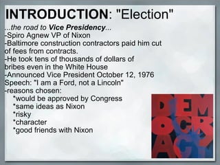 INTRODUCTION : "Election" ...the road to  Vice Presidency ... -Spiro Agnew VP of Nixon -Baltimore construction contractors paid him cut of fees from contracts. -He took tens of thousands of dollars of bribes even in the White House -Announced Vice President October 12, 1976 Speech: "I am a Ford, not a Lincoln" -reasons chosen:      *would be approved by Congress      *same ideas as Nixon      *risky      *character      *good friends with Nixon 