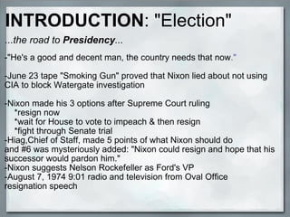 ...the road to  Presidency ... -"He's a good and decent man, the country needs that now ." -June 23 tape "Smoking Gun" proved that Nixon lied about not using CIA to block Watergate investigation -Nixon made his 3 options after Supreme Court ruling      *resign now      *wait for House to vote to impeach & then resign      *fight through Senate trial -Hiag,Chief of Staff, made 5 points of what Nixon should do and #6 was mysteriously added: "Nixon could resign and hope that his successor would pardon him." -Nixon suggests Nelson Rockefeller as Ford's VP -August 7, 1974 9:01 radio and television from Oval Office resignation speech INTRODUCTION : "Election" 