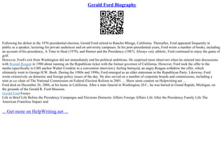 Gerald Ford Biography
Following his defeat in the 1976 presidential election, Gerald Ford retired to Rancho Mirage, California. Thereafter, Ford appeared frequently in
public as a speaker, lecturing for private audiences and on university campuses. In his post–presidential years, Ford wrote a number of books, including
an account of his presidency, A Time to Heal (1979), and Humor and the Presidency (1987). Always very athletic, Ford continued to enjoy the game of
golf.
However, Ford's exit from Washington did not immediately end his political ambitions. He surprised most observers when he entered into discussions
with Ronald Reagan in 1980 about running on the Republican ticket with the former governor of California. However, Ford took the offer to the
media (specifically to CBS anchor Walter Cronkite in a convention interview); feeling betrayed, an angry Reagan withdrew the offer, which
ultimately went to George H.W. Bush. During the 1980s and 1990s, Ford emerged as an elder statesman in the Republican Party. Likewise, Ford
wrote extensively on domestic and foreign policy issues of the day. He also served on a number of corporate boards and commissions, including a
stint as co–chair of The National Commission on Federal Election Reform in 2001. ... Show more content on Helpwriting.net ...
Ford died on December 26, 2006, at his home in California. After a state funeral in Washington, D.C., he was buried in Grand Rapids, Michigan, on
the grounds of the Gerald R. Ford Museum.
Gerald Ford Essays
Life in Brief Life Before the Presidency Campaigns and Elections Domestic Affairs Foreign Affairs Life After the Presidency Family Life The
American Franchise Impact and
... Get more on HelpWriting.net ...
 