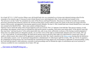 Gerald Gault Case
In re Gault 387 U.S. 1 (1967) involves fifteen–year–old Gerald Gault who was committed to an Arizona state industrial training school for the
remainder of his minority (age 21) because he and a friend, Ronnie Lewis, had telephoned a Mrs. Cook and made lewd remarks to her.
The real issue is not the "crime" he committed, but a lack of Due Process and Equal Protection. The process in which he was taken into custody,
processed, questioned and sentenced; and how the Arizona juvenile justice system worked overall were clearly (at the time) not acting in the best
interest of the juvenile, and appeared to discriminate against juvenile offenders. On June 8, 1964, Gerald Gault and a friend, Ronald Lewis, were taken
into custody by the Sheriff of Gila ... Show more content on Helpwriting.net ...
Supreme Court in which the ruling of the Arizona Supreme Court was reversed. The U.S. Supreme Court held that "Due process requires, in such
proceedings, that adequate written notice be afforded the child and his parents or guardian. Such notice must inform them "of the specific issues that
they must meet," and must be given "at the earliest practicable time, and, in any event, sufficiently in advance of the hearing to permit preparation."
Notice here was neither timely nor adequately specific, nor was there waiver of the right to constitutionally adequate notice (In re Gault, 1967, pp.
31–34). It also held the "In such proceedings, the child and his parents must be advised of their right to be represented by counsel and, if they are
unable to afford counsel, that counsel will be appointed to represent the child. Mrs. Gault's statement at the habeas corpus hearing that she had known
she could employ counsel, is not "an intentional relinquishment or abandonment' of a fully known right"(In re Gaul,, 1967, pp. 34–42). In regards to
the complainant not being present, the Court found that the constitutional privilege against self–incrimination is applicable in such proceedings. Lastly,
the Court held that absent a valid confession, a juvenile in such proceedings must be afforded the rights of confrontation and sworn testimony of
witnesses available for cross–examination (In re Gault, 1967, pp.
... Get more on HelpWriting.net ...
 
