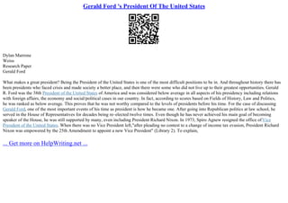 Gerald Ford 's President Of The United States
Dylan Marrone
Weiss
Research Paper
Gerald Ford
What makes a great president? Being the President of the United States is one of the most difficult positions to be in. And throughout history there has
been presidents who faced crisis and made society a better place, and then there were some who did not live up to their greatest opportunities. Gerald
R. Ford was the 38th President of the United States of America and was considered below average in all aspects of his presidency including relations
with foreign affairs, the economy and social/political cases in our country. In fact, according to scores based on Fields of History, Law and Politics,
he was ranked as below average. This proves that he was not worthy compared to the levels of presidents before his time. For the case of discussing
Gerald Ford, one of the most important events of his time as president is how he became one. After going into Republican politics at law school, he
served in the House of Representatives for decades being re–elected twelve times. Even though he has never achieved his main goal of becoming
speaker of the House, he was still supported by many, even including President Richard Nixon. In 1973, Spiro Agnew resigned the office ofVice
President of the United States. When there was no Vice President left,"after pleading no contest to a change of income tax evasion, President Richard
Nixon was empowered by the 25th Amendment to appoint a new Vice President" (Library 2). To explain,
... Get more on HelpWriting.net ...
 