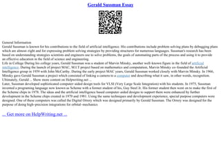 Gerald Sussman Essay
General Information
Gerald Sussman is known for his contributions to the field of artificial intelligence. His contributions include problem solving plans by debugging plans
which are almost–right and for expressing problem solving strategies by providing structures for numerous languages. Sussman's research has been
based on understanding strategies scientists and engineers use to solve problems, the goals of automating parts of the process and using it to provide
an effective education in the field of science and engineering.
Life in College During his college years, Gerald Sussman was a student of Marvin Minsky, another well–known figure in the field of artificial
intelligence. During the launch of project MAC, M.I.T project based on mathematics and computation, Marvin Minsky co–founded the Artificial
Intelligence group in 1959 with John McCarthy. During the early project MAC years, Gerald Sussman worked closely with Marvin Minsky. In 1966,
Minsky gave Gerald Sussman a project which consisted of linking a camera to a computer and describing what it saw, in other words, recognition.
Ultimately, Gerald ... Show more content on Helpwriting.net ...
Later, Sussman developed sophisticated computer–aided design tools for VLSI (Very Large Scale Integration) with his students. In 1975, Sussman
invented a programing language now known as Scheme with a former student of his, Guy Steel Jr. His former student then went on to make the first of
the Scheme chips in 1978. The ideas and the artificial intelligence based computer–aided designs to support them were enhanced by further
development in the Scheme chips created in 1979 and 1981. Using the same techniques and development experience, special purpose computers were
designed. One of these computers was called the Digital Orrery which was designed primarily by Gerald Sussman. The Orrery was designed for the
purpose of doing high–precision integrations for orbital–mechanics
... Get more on HelpWriting.net ...
 