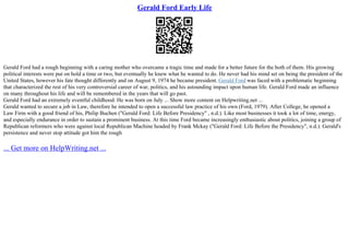 Gerald Ford Early Life
Gerald Ford had a rough beginning with a caring mother who overcame a tragic time and made for a better future for the both of them. His growing
political interests were put on hold a time or two, but eventually he knew what he wanted to do. He never had his mind set on being the president of the
United States, however his fate thought differently and on August 9, 1974 he became president. Gerald Ford was faced with a problematic beginning
that characterized the rest of his very controversial career of war, politics, and his astounding impact upon human life. Gerald Ford made an influence
on many throughout his life and will be remembered in the years that will go past.
Gerald Ford had an extremely eventful childhood. He was born on July ... Show more content on Helpwriting.net ...
Gerald wanted to secure a job in Law, therefore he intended to open a successful law practice of his own (Ford, 1979). After College, he opened a
Law Firm with a good friend of his, Philip Buchen ("Gerald Ford: Life Before Presidency" , n.d.). Like most businesses it took a lot of time, energy,
and especially endurance in order to sustain a prominent business. At this time Ford became increasingly enthusiastic about politics, joining a group of
Republican reformers who were against local Republican Machine headed by Frank Mckay ("Gerald Ford: Life Before the Presidency", n.d.). Gerald's
persistence and never stop attitude got him the rough
... Get more on HelpWriting.net ...
 