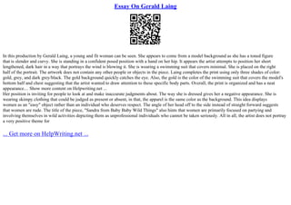 Essay On Gerald Laing
In this production by Gerald Laing, a young and fit woman can be seen. She appears to come from a model background as she has a toned figure
that is slender and curvy. She is standing in a confident posed position with a hand on her hip. It appears the artist attempts to position her short
lengthened, dark hair in a way that portrays the wind is blowing it. She is wearing a swimming suit that covers minimal. She is placed on the right
half of the portrait. The artwork does not contain any other people or objects in the piece. Laing completes the print using only three shades of color:
gold, grey, and dark grey/black. The gold background quickly catches the eye. Also, the gold is the color of the swimming suit that covers the model's
bottom half and chest suggesting that the artist wanted to draw attention to these specific body parts. Overall, the print is organized and has a neat
appearance.... Show more content on Helpwriting.net ...
Her position is inviting for people to look at and make inaccurate judgments about. The way she is dressed gives her a negative appearance. She is
wearing skimpy clothing that could be judged as present or absent, in that, the apparel is the same color as the background. This idea displays
women as an "easy" object rather than an individual who deserves respect. The angle of her head off to the side instead of straight forward suggests
that women are rude. The title of the piece, "Sandra from Baby Baby Wild Things" also hints that women are primarily focused on partying and
involving themselves in wild activities depicting them as unprofessional individuals who cannot be taken seriously. All in all, the artist does not portray
a very positive theme for
... Get more on HelpWriting.net ...
 