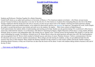 Gerald Graff Education
Students and Professors: Working Together for a Better Education
Gerald Graff's desire as an author and a professor at University of Illinois, is "For American students to do better–– all of them, not just twenty
percent" because he believes that education is not only for the elite few (3). His Clueless in Academe How Schooling Obscures the Life of the Mind
strongly emphasizes that the faculty have the tools to succeed, yet does not give these tools to the students. Graff has first hand experience dealing
with educational system and troubled students, so he explain his observations and how can education be improved. Throughout his work, Graff compels
the reader to accept that professors must initiate and reach out to the students. He implies ... Show more content on Helpwriting.net ...
Graff underestimates the students ability of understanding and reaching out for help. Student can ask question during TA's or professor's office hour to
ensure they understand the material. As an illustration, John Merrow's Declining by Degree: Higher Education at Risk shows a young student, Brittany
Schmidt, being an assertive and independent adult. She initially has an "identity crisis" with the lectures having hundred–fifty people in it and the class
wasn't challenging her enough. Nevertheless, Schmidt turn to Dr. Robert Brown whom she asked questions and spent time with. She found guidances
and encouragement from Dr. Brown which resulted in Schmidt success and choice of career, Planetary Sciences. I believe communication is the key
for education and success, between students and professors. Most colleges provide tutoring for students, so they can get additional help from the
resources they have at their disposal. Many student like Brittany Schmidt can take initiative to look at their syllabus and decide whether reading or
skimming ahead of lectures, so they can at least have an idea what the lesson will be about. It starts with students taking initiative because at the end of
the day it's their
... Get more on HelpWriting.net ...
 