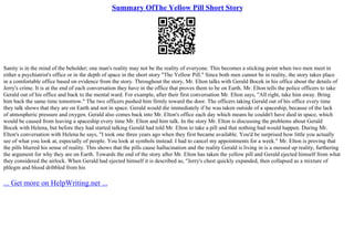 Summary OfThe Yellow Pill Short Story
Sanity is in the mind of the beholder; one man's reality may not be the reality of everyone. This becomes a sticking point when two men meet in
either a psychiatrist's office or in the depth of space in the short story "The Yellow Pill." Since both men cannot be in reality, the story takes place
in a comfortable office based on evidence from the story. Throughout the story, Mr. Elton talks with Gerald Bocek in his office about the details of
Jerry's crime. It is at the end of each conversation they have in the office that proves them to be on Earth. Mr. Elton tells the police officers to take
Gerald out of his office and back to the mental ward. For example, after their first conversation Mr. Elton says, "All right, take him away. Bring
him back the same time tomorrow." The two officers pushed him firmly toward the door. The officers taking Gerald out of his office every time
they talk shows that they are on Earth and not in space. Gerald would die immediately if he was taken outside of a spaceship, because of the lack
of atmospheric pressure and oxygen. Gerald also comes back into Mr. Elton's office each day which means he couldn't have died in space, which
would be caused from leaving a spaceship every time Mr. Elton and him talk. In the story Mr. Elton is discussing the problems about Gerald
Bocek with Helena, but before they had started talking Gerald had told Mr. Elton to take a pill and that nothing bad would happen. During Mr.
Elton's conversation with Helena he says, "I took one three years ago when they first became available. You'd be surprised how little you actually
see of what you look at, especially of people. You look at symbols instead. I had to cancel my appointments for a week." Mr. Elton is proving that
the pills blurred his sense of reality. This shows that the pills cause hallucination and the reality Gerald is living in is a messed up reality, furthering
the argument for why they are on Earth. Towards the end of the story after Mr. Elton has taken the yellow pill and Gerald ejected himself from what
they considered the airlock. When Gerald had ejected himself it is described as, "Jerry's chest quickly expanded, then collapsed as a mixture of
phlegm and blood dribbled from his
... Get more on HelpWriting.net ...
 