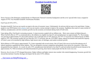 President Gerald R. Ford
Nixon, because of the Watergate scandal (break–in of Democratic National Committee headquarters and the cover–up) and other issues, resigned in
August of 1974. Vice President Gerald R. Ford became President.
Ford Years (8/1974–1977) ...
President Gerald R. Ford was not exactly an expert in the area of economic issues. Unfortunately, his advisors did not seem to be much better. Urging
people to wear WIN buttons (win inflation now) was not exactly a serious attempt to improve the economy. Stagflation (the result of a nasty mixture of
inflation, unemployment, and slow economic growth) was the economic environment during much of Ford's term.
Upon taking office, Ford faced a worsening economy. A steep recession coupled with an inflation rate... Show more content on Helpwriting.net ...
When Ford left office in 1977, as mentioned above, the inflation was slightly less than 6% and unemployment was approximately 7%. The economy
was growing at approximately 5% and would continue to do so through most of 1978. However, the 1973–75 recession was followed up by an OPEC
repeat in 1979. The economic residue left over from the 1973–75 recession, plus the 1979 OPEC repeat, reduced investments and caused the majority
of Carter's years to be tarnished by high inflation, high interest rates, oil shortages, and modest economic growth.
With inflation in 1978 rising to approximately 7%, Carter responded with several actions. One of Carter's first moves involved the phasing out of
federal regulations regarding the airline industry. This was designed to increase competition and gradually lower prices for consumers. Carter also
deregulated the beer industry. As a result, by early 1979, unemployment had declined to less than 6% and real median household income had grown by
approximately 5%. With investments and industrial production growing, these factors made people feel that the worse was over.
However, the oil crisis of 1979 changed that picture. Higher inflation and higher interest rates resulted. Jobs started disappearing. Economic growth first
slowed then declined. Gasoline shortages developed. By the end of 1979, inflation
... Get more on HelpWriting.net ...
 