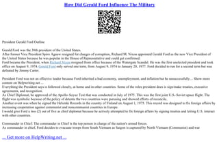 How Did Gerald Ford Influence The Military
President Gerald Ford Outline
Gerald Ford was the 38th president of the United States.
After former Vice President Spiro Agnew resigned for charges of corruption, Richard M. Nixon appointed Gerald Ford as the new Vice President of
the United States because he was popular in the House of Representative and could get confirmed.
Ford became the President, when Richard Nixon resigned from office because of the Watergate Scandal. He was the first unelected president and took
office on August 9, 1974. Gerald Ford only served one term, from August 9, 1974 to January 20, 1977. Ford decided to run for a second term but was
defeated by Jimmy Carter.
President Ford was not an effective leader because Ford inherited a bad economy, unemployment, and inflation but he unsuccessfully... Show more
content on Helpwriting.net ...
Everything the President says is followed closely, at home and in other countries. Some of the roles president does is sign/make treaties, executive
agreements, and recognition.
As Chief Diplomat, he approved of the Apollo–Soyuz Test that was conducted in July of 1975. This was the first joint U.S.–Soviet space flight. The
flight was symbolic because of the policy of detente the two countries were pursuing and showed efforts of reconcile.
Another event was when he signed the Helsinki Records in the country of Finland on August 1, 1975. This record was designed to fix foreign affairs by
increasing cooperation against communist and noncommunist countries in Europe.
I would give Ford a two (2) out of five as chief diplomat because he actively attempted to fix foreign affairs by signing treaties and letting U.S. interact
with other countries.
Commander in Chief: The commander in Chief is the top person in charge of the nation's armed forces.
As commander in chief, Ford decides to evacuate troops from South Vietnam as Saigon is captured by North Vietnam (Communist) and war
... Get more on HelpWriting.net ...
 