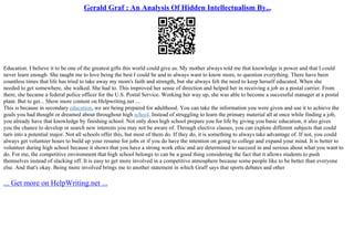 Gerald Graf : An Analysis Of Hidden Intellectualism By...
Education. I believe it to be one of the greatest gifts this world could give us. My mother always told me that knowledge is power and that I could
never learn enough. She taught me to love being the best I could be and to always want to know more, to question everything. There have been
countless times that life has tried to take away my mom's faith and strength, but she always felt the need to keep herself educated. When she
needed to get somewhere, she walked. She had to. This improved her sense of direction and helped her in receiving a job as a postal carrier. From
there, she became a federal police officer for the U.S. Postal Service. Working her way up, she was able to become a successful manager at a postal
plant. But to get... Show more content on Helpwriting.net ...
This is because in secondary education, we are being prepared for adulthood. You can take the information you were given and use it to achieve the
goals you had thought or dreamed about throughout high school. Instead of struggling to learn the primary material all at once while finding a job,
you already have that knowledge by finishing school. Not only does high school prepare you for life by giving you basic education, it also gives
you the chance to develop or search new interests you may not be aware of. Through elective classes, you can explore different subjects that could
turn into a potential major. Not all schools offer this, but most of them do. If they do, it is something to always take advantage of. If not, you could
always get volunteer hours to build up your resume for jobs or if you do have the intention on going to college and expand your mind. It is better to
volunteer during high school because it shows that you have a strong work ethic and are determined to succeed in and serious about what you want to
do. For me, the competitive environment that high school belongs to can be a good thing considering the fact that it allows students to push
themselves instead of slacking off. It is easy to get more involved in a competitive atmosphere because some people like to be better than everyone
else. And that's okay. Being more involved brings me to another statement in which Graff says that sports debates and other
... Get more on HelpWriting.net ...
 
