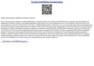 Gerald Graff Hidden Intellectualism
Hidden Intellectualism and Different Patterns of Success
In the education system, students are being taught from a young age that they must achieve accomplishments in a typically structured schedule of
Mathematics, Sciences, Histories, and English. Depending on the grade one is in, the schedule may vary; yet, the student's school life still revolves
around what one would call " book smarts". In the essay, " Hidden Intellectualism", written by Gerald Graff, the author states schools and colleges may
be at fault for failing to include subjects that are considered "street smart" in the curriculum. Being unable to unlock this different, yet common type of
intelligence in students and failing to provide an academic environment in which their skills could flourish is considered a great loss in Graff's point
of view (264). He is not necessarily suggesting that the school system is changed, but the author is trying to communicate that students considered
primarily "street smart" can be taught to channel their skills into the world of academia. Subsequently, it would be highly possible a significant
number of students would preform far better and efficiently in comparison to many in the school system today. Although many believe intelligence
outside the common academic subjects are of little to no worth in the school system, others would agree with Gerald's point of view by presuming
any form of intelligence is of worth, as long as it is channeled dexterously and put to good use.
... Get more on HelpWriting.net ...
 