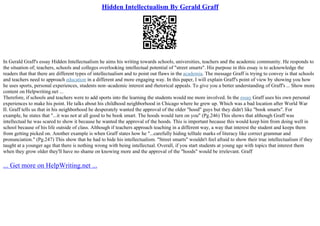 Hidden Intellectualism By Gerald Graff
In Gerald Graff's essay Hidden Intellectualism he aims his writing towards schools, universities, teachers and the academic community. He responds to
the situation of; teachers, schools and colleges overlooking intellectual potential of "street smarts". His purpose in this essay is to acknowledge the
readers that that there are different types of intellectualism and to point out flaws in the academia. The message Graff is trying to convey is that schools
and teachers need to approach education in a different and more engaging way. In this paper, I will explain Graff's point of view by showing you how
he uses sports, personal experiences, students non–academic interest and rhetorical appeals. To give you a better understanding of Graff's ... Show more
content on Helpwriting.net ...
Therefore, if schools and teachers were to add sports into the learning the students would me more involved. In the essay Graff uses his own personal
experiences to make his point. He talks about his childhood neighborhood in Chicago where he grew up. Which was a bad location after World War
II. Graff tells us that in his neighborhood he desperately wanted the approval of the older "hood" guys but they didn't like "book smarts". For
example, he states that "...it was not at all good to be book smart. The hoods would turn on you" (Pg.246) This shows that although Graff was
intellectual he was scared to show it because he wanted the approval of the hoods. This is important because this would keep him from doing well in
school because of his life outside of class. Although if teachers approach teaching in a different way, a way that interest the student and keeps them
from getting picked on. Another example is when Graff states how he "...carefully hiding telltale marks of literacy like correct grammar and
pronunciation." (Pg.247) This show that he had to hide his intellectualism. "Street smarts" wouldn't feel afraid to show their true intellectualism if they
taught at a younger age that there is nothing wrong with being intellectual. Overall, if you start students at young age with topics that interest them
when they grow older they'll have no shame on knowing more and the approval of the "hoods" would be irrelevant. Graff
... Get more on HelpWriting.net ...
 