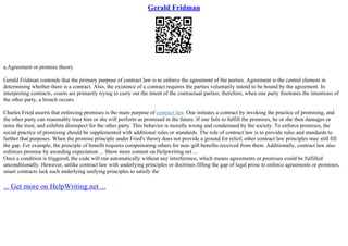 Gerald Fridman
a.Agreement or promise theory
Gerald Fridman contends that the primary purpose of contract law is to enforce the agreement of the parties. Agreement is the central element in
determining whether there is a contract. Also, the existence of a contract requires the parties voluntarily intend to be bound by the agreement. In
interpreting contracts, courts are primarily trying to carry out the intent of the contractual parties; therefore, when one party frustrates the intentions of
the other party, a breach occurs.
Charles Fried asserts that enforcing promises is the main purpose of contract law. One initiates a contract by invoking the practice of promising, and
the other party can reasonably trust him or she will perform as promised in the future. If one fails to fulfill the promises, he or she then damages or
ruins the trust, and exhibits disrespect for the other party. This behavior is morally wrong and condemned by the society. To enforce promises, the
social practice of promising should be supplemented with additional rules or standards. The role of contract law is to provide rules and standards to
further that purposes. When the promise principle under Fried's theory does not provide a ground for relief, other contract law principles may still fill
the gap. For example, the principle of benefit requires compensating others for non–gift benefits received from them. Additionally, contract law also
enforces promise by awarding expectation ... Show more content on Helpwriting.net ...
Once a condition is triggered, the code will run automatically without any interference, which means agreements or promises could be fulfilled
unconditionally. However, unlike contract law with underlying principles or doctrines filling the gap of legal prose to enforce agreements or promises,
smart contracts lack such underlying unifying principles to satisfy the
... Get more on HelpWriting.net ...
 