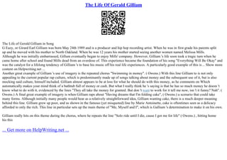The Life Of Gerald Gilliam
The Life of Gerald Gilliam in Song
G Eazy, or Girard Earl Gilliam was born May 24th 1989 and is a producer and hip hop recording artist. When he was in first grade his parents split
up and he moved with his mother to North Oakland. When he was 12 years his mother started seeing another women named Melissa Mills.
Although he was initially embarrassed, Gillum eventually began to enjoy Mills' company. However, Gilliam 's life soon took a tragic turn when he
came home after school and found Mills dead from an overdose of. This experience became the foundation of his song "Everything Will Be Okay" and
was the catalyst for a lifelong tendency of Gilliam 's to base his music off his real life experiences. A particularly good example of this is... Show more
content on Helpwriting.net ...
Another great example of Gilliam 's use of imagery is the repeated chorus "Swimming in money". ( Owens.) With this line Gilliam to is not only
appealing to the current popular rap culture, which is predominantly made up of songs talking about money and the subsequent use of it, but is also
mocking said culture, himself included. Gilliam almost appears to be at loss for what he should do with this money, as he comments on Which
automatically makes your mind think of a bathtub full of money or cash. But what I really think he 's saying is that he has so much money he doesn 't
know what to do with it, evidenced by the lines "They all take the money for granted. But don 't want to work for it tell me now, isn 't it funny? Nah". (
Owens.) A final great example of imagery is when Gilliam raps about "Having dreams that I'm folding cake", ( Owens.) a scenario that could take
many forms. Although initially many people would hear as a relatively straightforward idea, Gilliam wanting cake, there is a much deeper meaning
behind this line. Gilliam grew up poor, and as shown in the famous (yet misquoted) line by Marie Antoinette, cake is oftentimes seen as a delicacy
afforded to only the rich. This line in particular sets up the main theme of "Me, Myself and I", which is Gallium 's determination to make it on his own.
Gilliam really hits on this theme during the chorus, where he repeats the line "Solo ride until I die, cause I got me for life" ( Owens.) , hitting home
his this
... Get more on HelpWriting.net ...
 