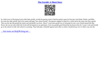 The Gerald: A Short Story
In a little town in Wyoming lived a little baby giraffe, at birth his parents tried to find the perfect name for him they tried Hank, Wallie, and Mike.
his sister the older giraffe said to his mama and papa "how about Gerald". His parents stopped to think for a while and at the same time they agreed.
That was the day that gerald the lonely and sad giraffe was born. About 7 years later gerald was in 2nd grade he met a new friend named lola that
flower she was an only child who lived with her parents in an apartment. Lola was geralds good friend she has known him for 3 years. Lola and Gerald
go to the school at wide wall school in wyoming. They both play volleyball against each other at school. Gerald always try's to find a way into the
... Get more on HelpWriting.net ...
 