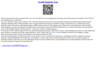 Gerald Sandusky Case
After reviewing serval sources related to this case, it is clear that this was an ongoing issue for many years and the scope may extend into the 1970's if
new allegations are corroborated.
The case "officially" begins on November 4, 2011 when the Attorney General of the Commonwealth of Pennsylvania filed charges against Gerald
Sandusky (Sandusky) that included multiple counts of aggravated indecent assault, involuntary deviate sexual intercourse, corruption of minors,
unlawful contact with minors, and endangering the welfare of minors. Several of the charges cover offenses that occurred between 1998 and 2002
when Sandusky was either the Defensive Coordinator for the Penn State University (PSU) football team or as a professor Emeritus with unrestricted
access to the football program's facilities (Freeh, ... Show more content on Helpwriting.net ...
In November of 2012, then president of PSU was indicted for grand jury perjury, obstruction of justice, child endangerment, failure to report child abuse
and conspiracy in connection with the scandal (Sokolove, 2014). Then Coach Joe Paterno was not charged in relation to the Sandusky scandal,
however, he died of cancer shortly after Sandusky's arrest and his firing from PSU.
Aside from the allegations of child sexual abuse, the revelation of a cover–up and who actually knew of Sandusky's behavior appears to be just as
shocking. Through independent and Grand Jury investigations, a small circle of the most powerful people at PSU knew, for almost a decade, of
Sandusky's behavior and chose not to take appropriate actions to protect children from a sexual predator and concealed Sandusky's behavior from the
University's Board of Trustees, the community and
... Get more on HelpWriting.net ...
 