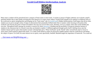 Gerald Graff Hidden Intellectualism Analysis
Many times a student will be generalized into a category of book smart or street smart. A teacher or person of higher authority can overlook a pupil's
potential intellect due to their grades not being the most attractive in a main course subject. Gerald Graff expands to his audience on different areas of
the world such as sports intriguing him and bringing out his "book smart" side. In Gerald Graff's Hidden Intellectualism, Graff argues that all too often
students are not given enough variety of topics to demonstrate their potentially brilliant mind. Due to teachers solely focusing on the print of the
textbook it has become the norm to brush off students who may not excel in those areas, therefore, not try to explore where their actual skillful side
can arise. Throughout Graff's passage he exclaims a concern for where education is heading and the possibility of losing an immense amount of
students in the classroom due to a boxed in area they are limited to explore. A different approach brought up by Graff is shifting focus onto the
students interest and less upon what teachers assume will help them grow. Where Graff grew up the "hoods" often viewed book smart as lesser to
street smart, Graff wanted to obtain both smarts. As a child, Graff started to realize he possessed a hidden intellect when he could discuss and debate
the subject of sports. For Graff, his main interest was on sports, more specifically, baseball. Baseball taught the importance of teamwork. You could not
... Get more on HelpWriting.net ...
 