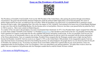 Essay on The Presidency of Gerald R. Ford
The Presidency of Gerald R. Ford Gerald R. Ford was the 38th President of the United States, after gaining the position through extraordinary
circumstances. His good will and friendly demeanor helped him climb the political ladder higher than even he had anticipated. His career in
politics began with his law firm, yet ended up in the oval office. While his presidency was short lived, it is remembered due to numerous crucial
decisions he had to make. After graduating from Yale with a law degree in 1941, Gerald R. Ford returned to his home town of Grand Rapids Michigan
to start a law firm with his friend Phillip Buchen. He also became active in local politics. However, less than a year passed before he joined the Navy
in 1942 to assist in... Show more content on Helpwriting.net ...
As a matter of fact, his route to the presidency was more circumstantial than intentional. In 1973, Vice President Spiro Agnew resigned from office due
to a kick–back scandal ("Gerald R. Ford Timeline" 3). President Richard Nixon then decided to select Ford as the new vice president, knowing that
Ford's reputation in Congress would make him the only candidate both houses and parties would accept. As the vice president, Ford was not very
active. Even more so, he intentionally chose to stay out of the way; perhaps because he did not want to be associated with the actions and policies
of the Nixon administration. Next, as is popular knowledge, President Nixon resigned after the Watergate scandal came to light, leaving Ford to
become the President. Gerald R. Ford was sworn in on August 9, 1974, as the United State's 38th president. In his inauguration speech, Ford was
open about the bizarre circumstances that led to him holding the position. He acknowledged to the people that he was not chosen by them for the job
as President. He continues to say, "If you have not chosen me by secret ballot, neither have I gained office by any secret promises. I have not
campaigned either for the Presidency or the Vice Presidency. I have not subscribed to any partisan platform." He spoke these words to show the
public–who were skeptical of all politicians after the Watergate scandal–that he could be trusted. He knew without
... Get more on HelpWriting.net ...
 